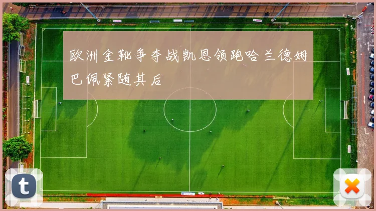 欧洲金靴争夺战凯恩领跑哈兰德姆巴佩紧随其后