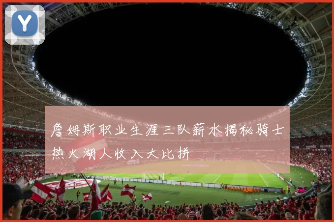 詹姆斯职业生涯三队薪水揭秘骑士热火湖人收入大比拼