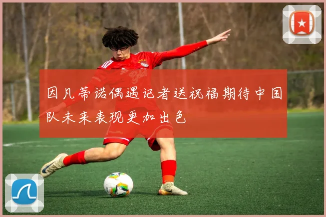 因凡蒂诺偶遇记者送祝福期待中国队未来表现更加出色