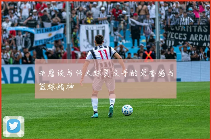 老詹谈与伟大球员交手的荣誉感与篮球精神
