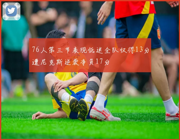 76人第三节表现低迷全队仅得13分遭尼克斯逆袭净负17分