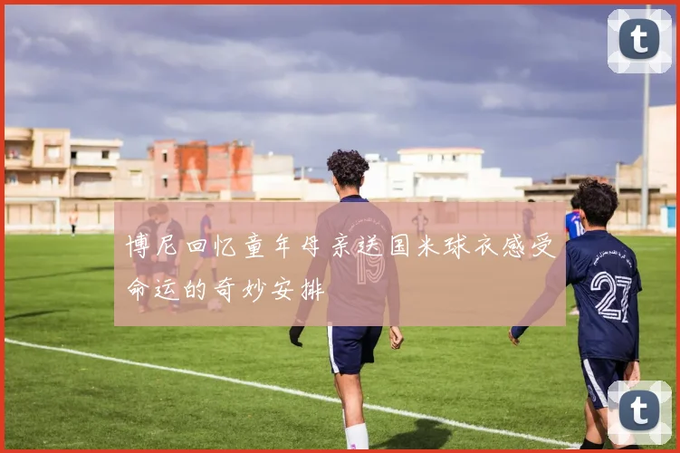 博尼回忆童年母亲送国米球衣感受命运的奇妙安排