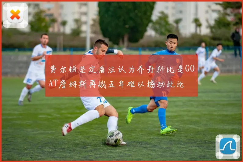 费尔顿坚定看法认为乔丹科比是GOAT詹姆斯再战五年难以撼动此论