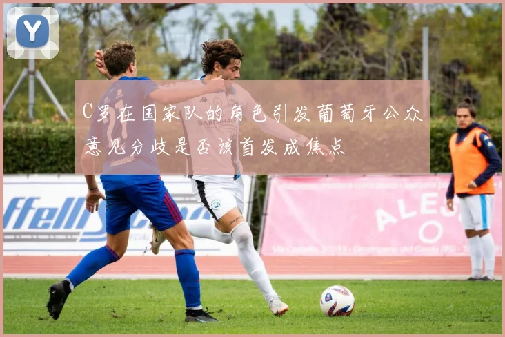 C罗在国家队的角色引发葡萄牙公众意见分歧是否该首发成焦点