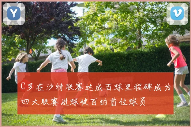 C罗在沙特联赛达成百球里程碑成为四大联赛进球破百的首位球员