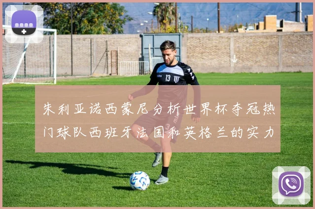 朱利亚诺西蒙尼分析世界杯夺冠热门球队西班牙法国和英格兰的实力与前景