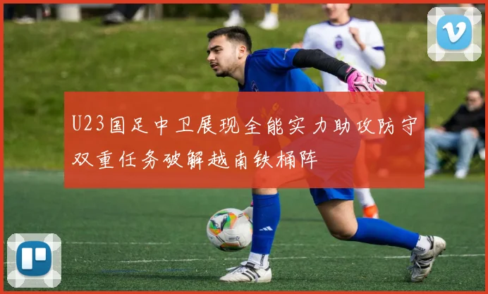 U23国足中卫展现全能实力助攻防守双重任务破解越南铁桶阵