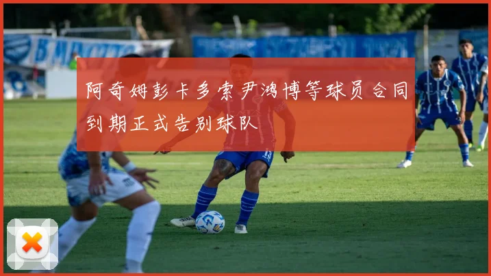 阿奇姆彭卡多索尹鸿博等球员合同到期正式告别球队