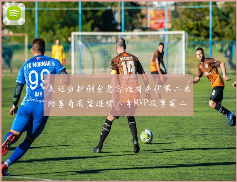 美记分析剩余悬念谁将夺得第二名约基奇有望连续六年MVP投票前二