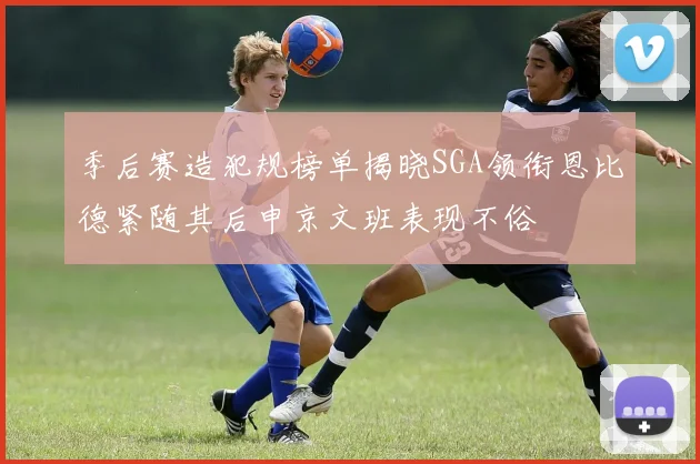 季后赛造犯规榜单揭晓SGA领衔恩比德紧随其后申京文班表现不俗