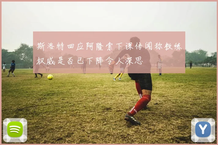 斯洛特回应阿隆索下课传闻称教练权威是否已下降令人深思