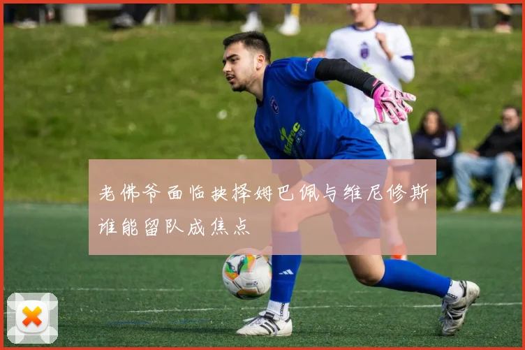 老佛爷面临抉择姆巴佩与维尼修斯谁能留队成焦点