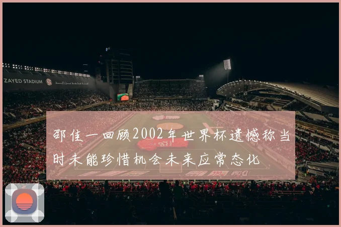 邵佳一回顾2002年世界杯遗憾称当时未能珍惜机会未来应常态化